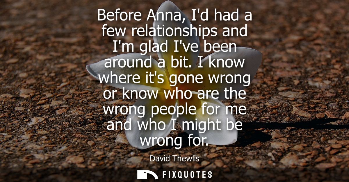 Before Anna, Id had a few relationships and Im glad Ive been around a bit. I know where its gone wrong or know who are t
