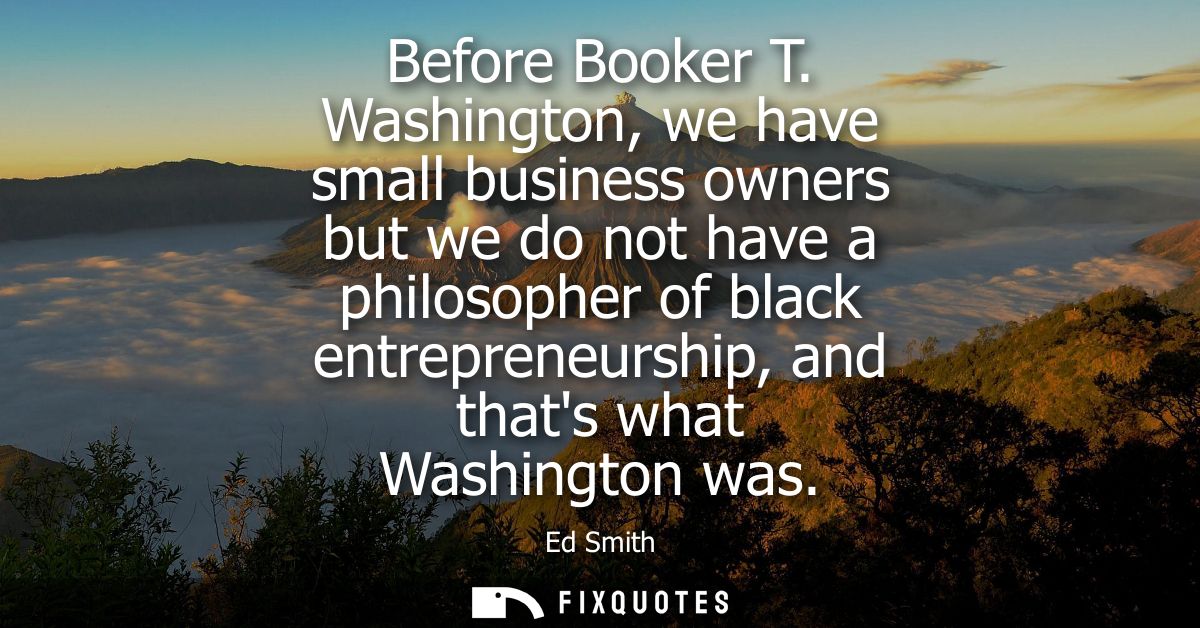 Before Booker T. Washington, we have small business owners but we do not have a philosopher of black entrepreneurship, a