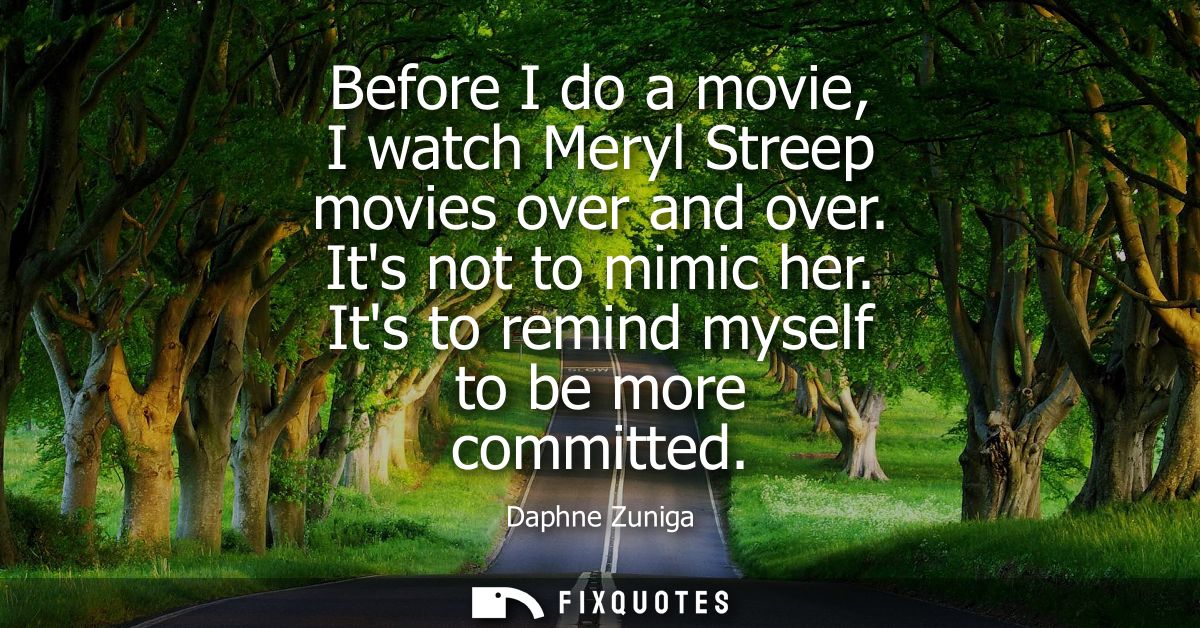 Before I do a movie, I watch Meryl Streep movies over and over. Its not to mimic her. Its to remind myself to be more co