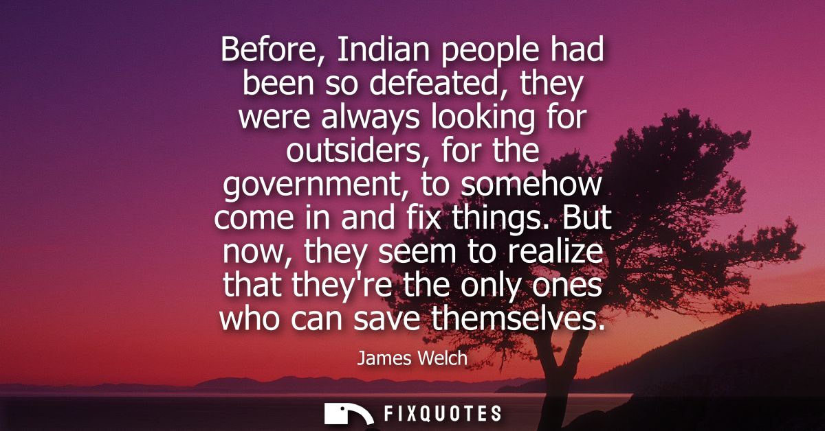 Before, Indian people had been so defeated, they were always looking for outsiders, for the government, to somehow come 