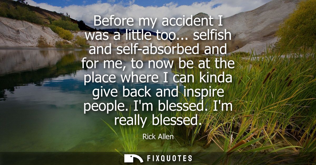 Before my accident I was a little too... selfish and self-absorbed and for me, to now be at the place where I can kinda 