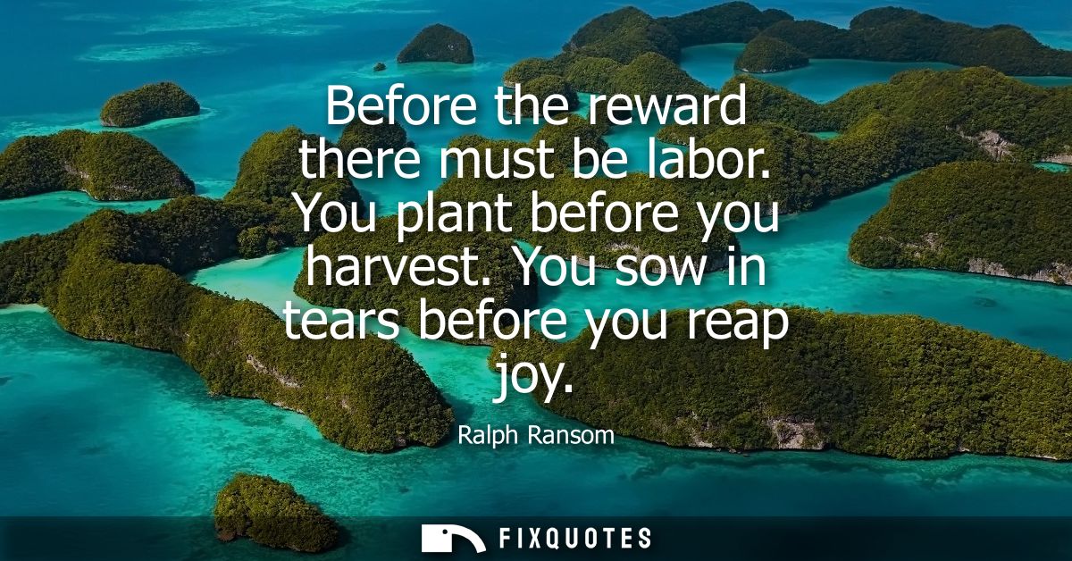 Before the reward there must be labor. You plant before you harvest. You sow in tears before you reap joy