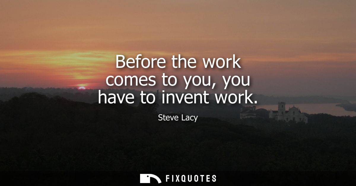 Before the work comes to you, you have to invent work