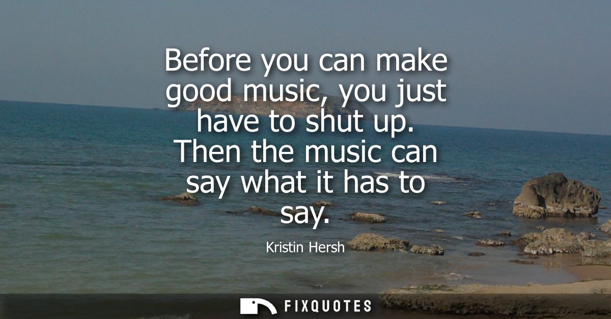 Before you can make good music, you just have to shut up. Then the music can say what it has to say - Kristin Hersh