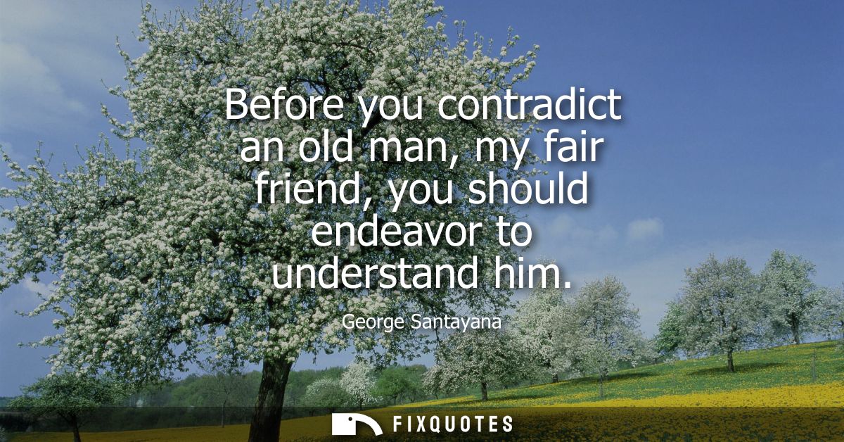Before you contradict an old man, my fair friend, you should endeavor to understand him
