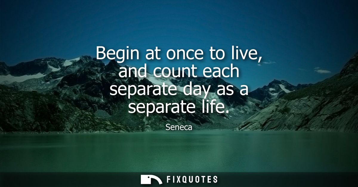 Begin at once to live, and count each separate day as a separate life - Seneca