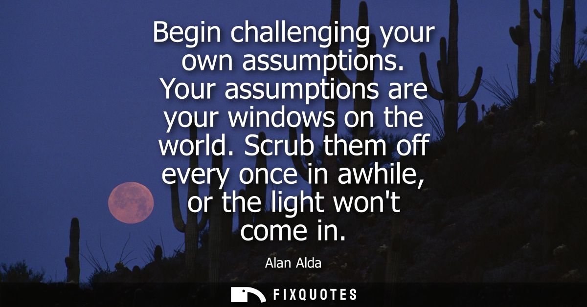 Begin challenging your own assumptions. Your assumptions are your windows on the world. Scrub them off every once in awh