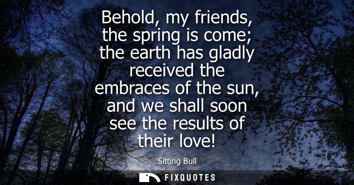 Behold, my friends, the spring is come the earth has gladly received the embraces of the sun, and we shall soon see the 