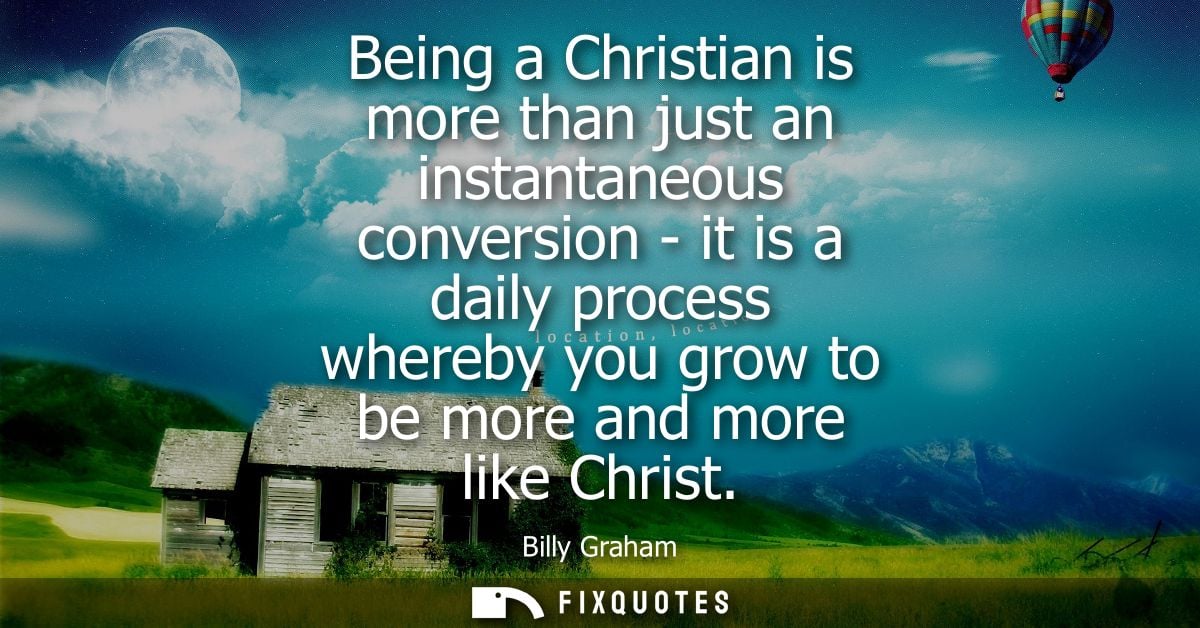 Being a Christian is more than just an instantaneous conversion - it is a daily process whereby you grow to be more and 