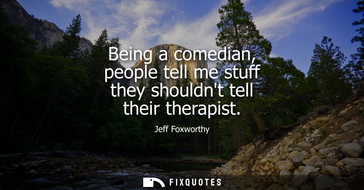 Being a comedian, people tell me stuff they shouldnt tell their therapist