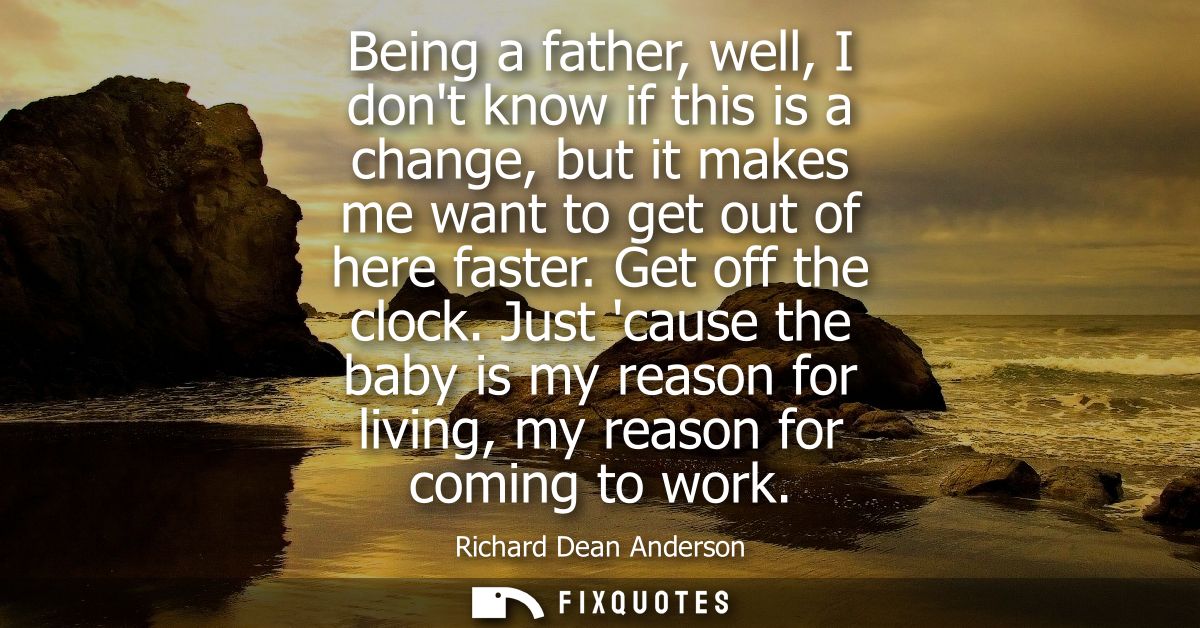 Being a father, well, I dont know if this is a change, but it makes me want to get out of here faster. Get off the clock