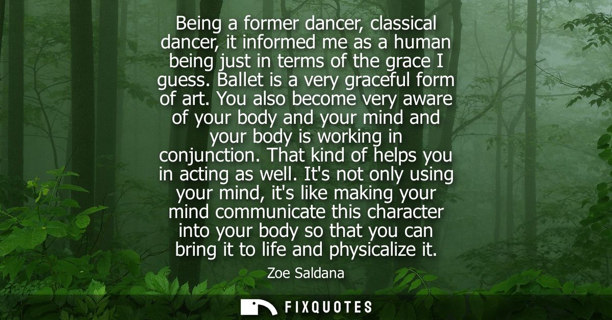 Being a former dancer, classical dancer, it informed me as a human being just in terms of the grace I guess. Ballet is a