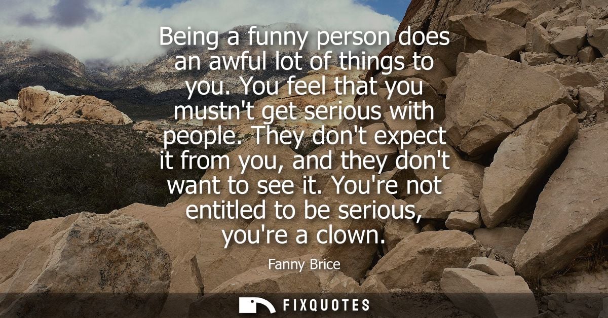 Being a funny person does an awful lot of things to you. You feel that you mustnt get serious with people.