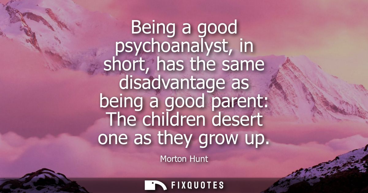 Being a good psychoanalyst, in short, has the same disadvantage as being a good parent: The children desert one as they 