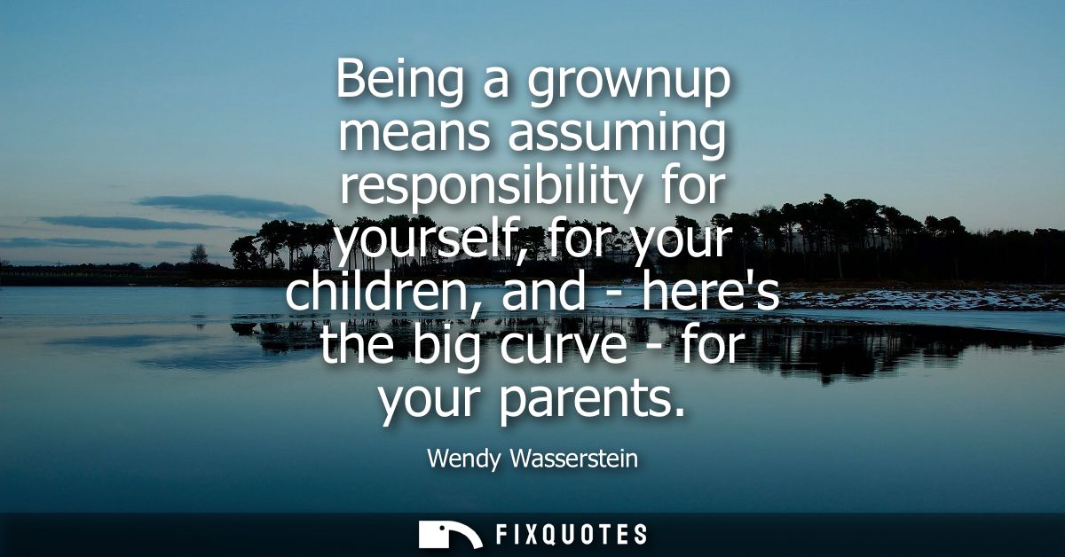 Being a grownup means assuming responsibility for yourself, for your children, and - heres the big curve - for your pare