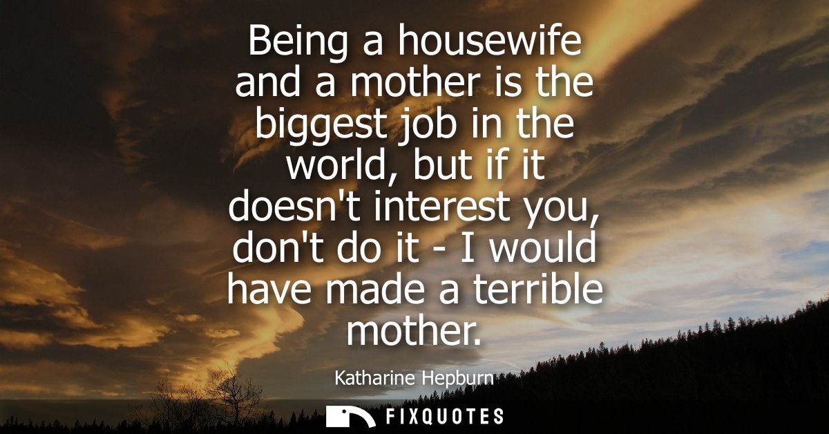 Being a housewife and a mother is the biggest job in the world, but if it doesnt interest you, dont do it - I would have