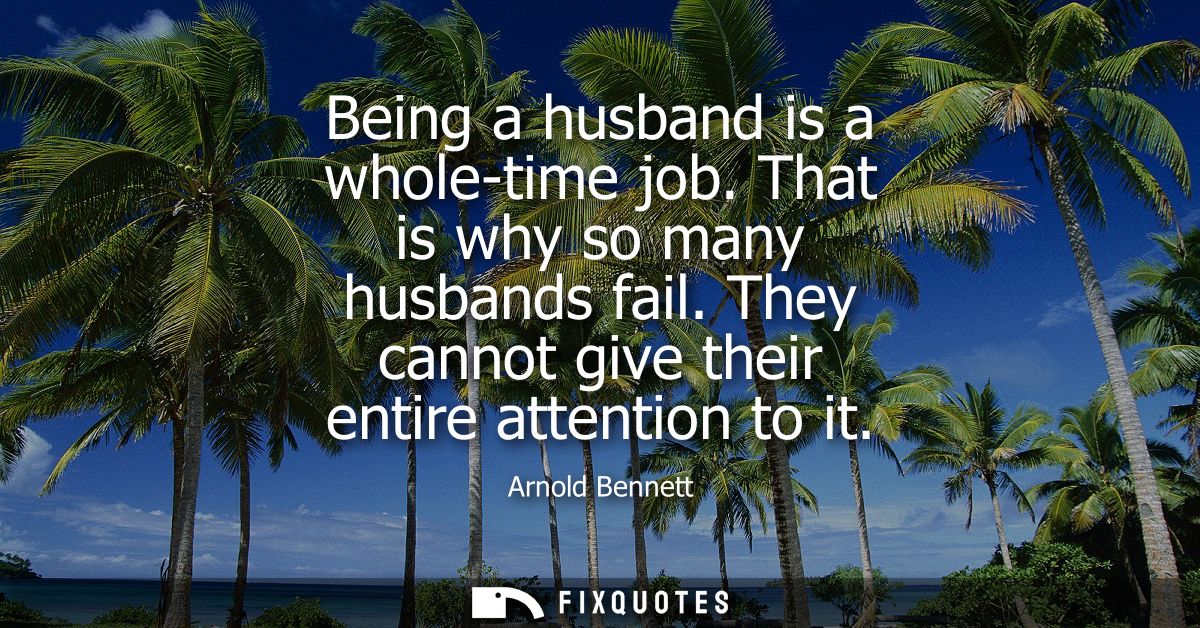 Being a husband is a whole-time job. That is why so many husbands fail. They cannot give their entire attention to it