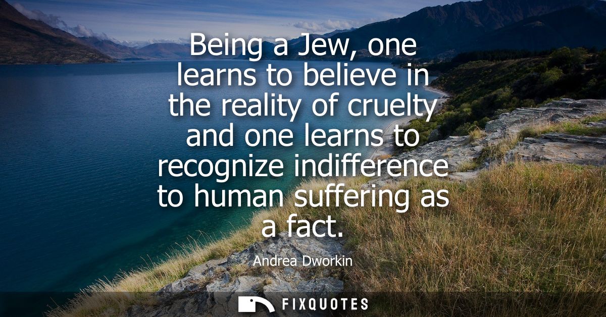 Being a Jew, one learns to believe in the reality of cruelty and one learns to recognize indifference to human suffering