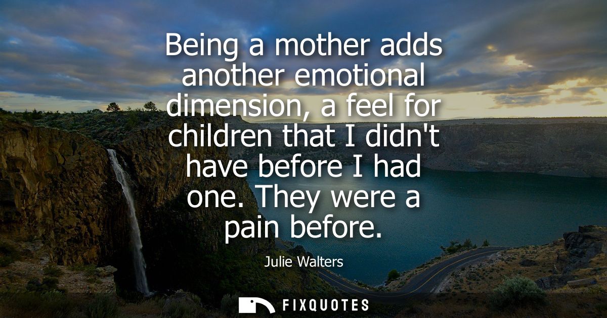Being a mother adds another emotional dimension, a feel for children that I didnt have before I had one. They were a pai