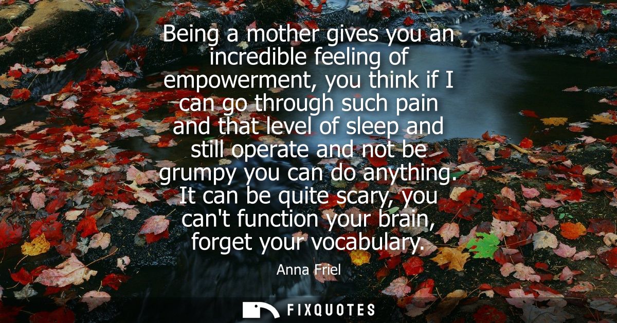 Being a mother gives you an incredible feeling of empowerment, you think if I can go through such pain and that level of