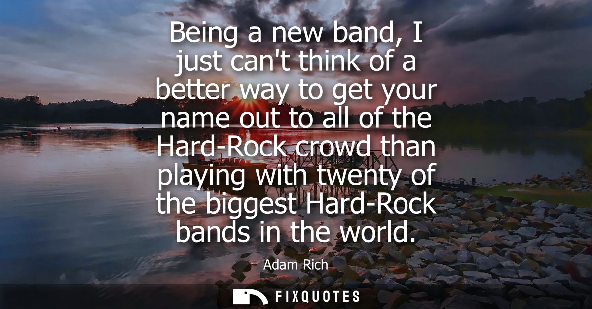 Being a new band, I just cant think of a better way to get your name out to all of the Hard-Rock crowd than playing with