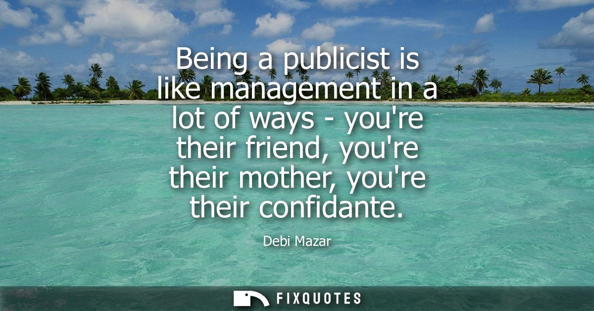 Being a publicist is like management in a lot of ways - youre their friend, youre their mother, youre their confidante