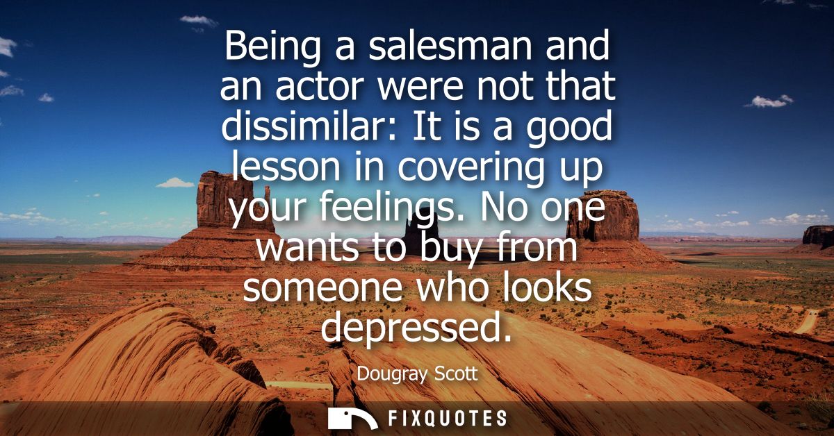 Being a salesman and an actor were not that dissimilar: It is a good lesson in covering up your feelings. No one wants t
