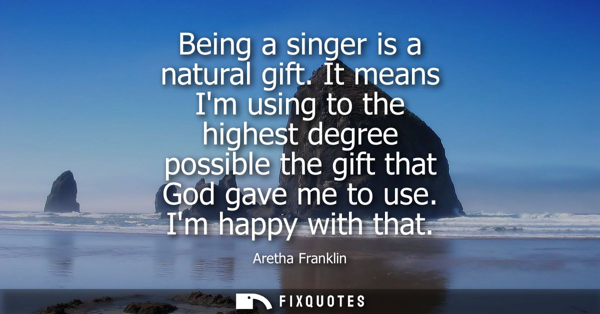 Being a singer is a natural gift. It means Im using to the highest degree possible the gift that God gave me to use. Im 