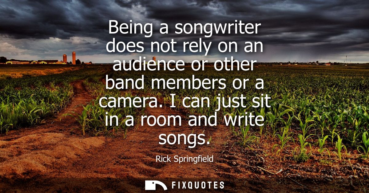 Being a songwriter does not rely on an audience or other band members or a camera. I can just sit in a room and write so