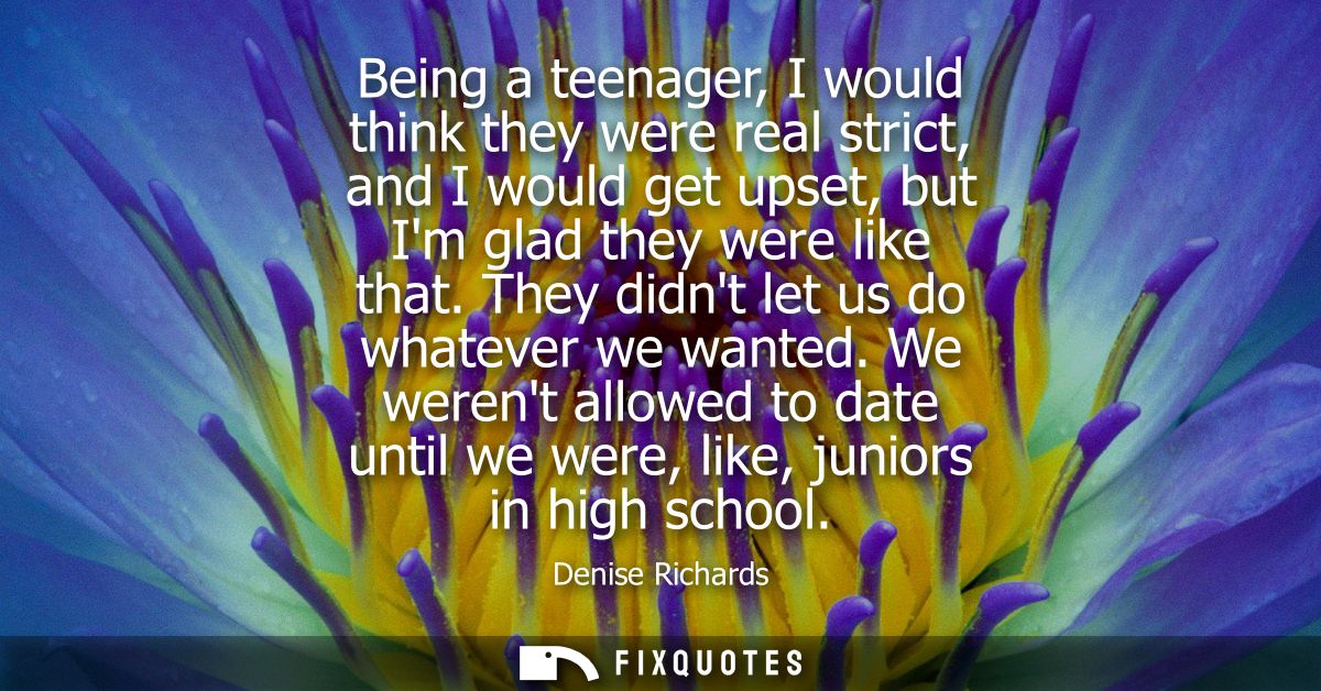 Being a teenager, I would think they were real strict, and I would get upset, but Im glad they were like that. They didn
