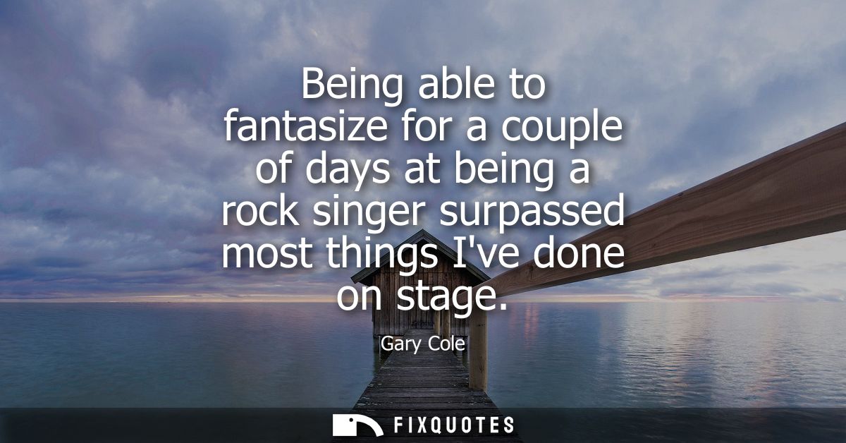 Being able to fantasize for a couple of days at being a rock singer surpassed most things Ive done on stage