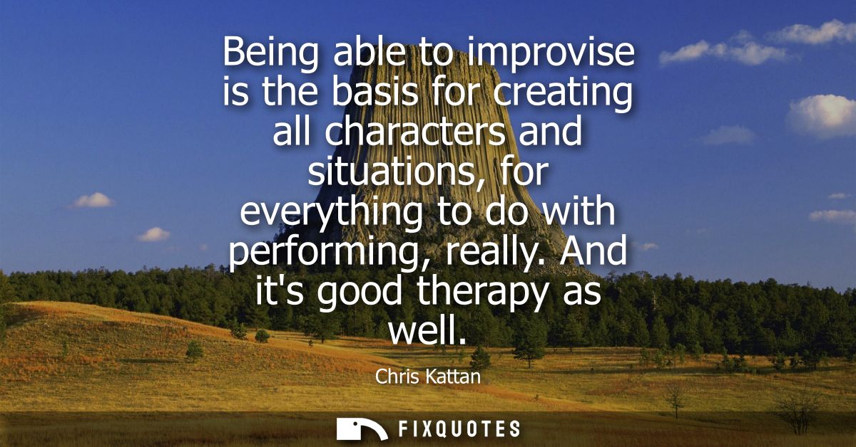 Being able to improvise is the basis for creating all characters and situations, for everything to do with performing, r