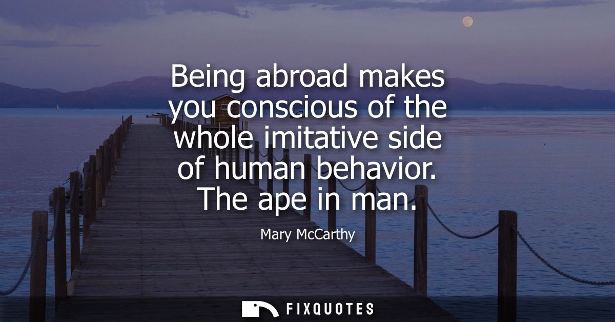Being abroad makes you conscious of the whole imitative side of human behavior. The ape in man