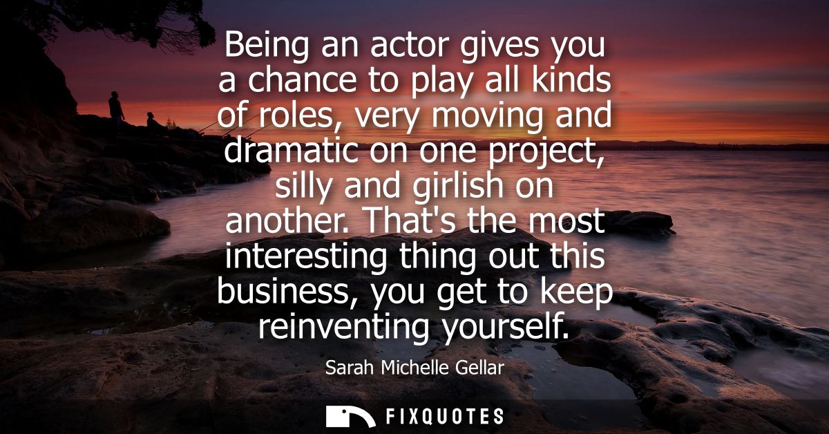 Being an actor gives you a chance to play all kinds of roles, very moving and dramatic on one project, silly and girlish