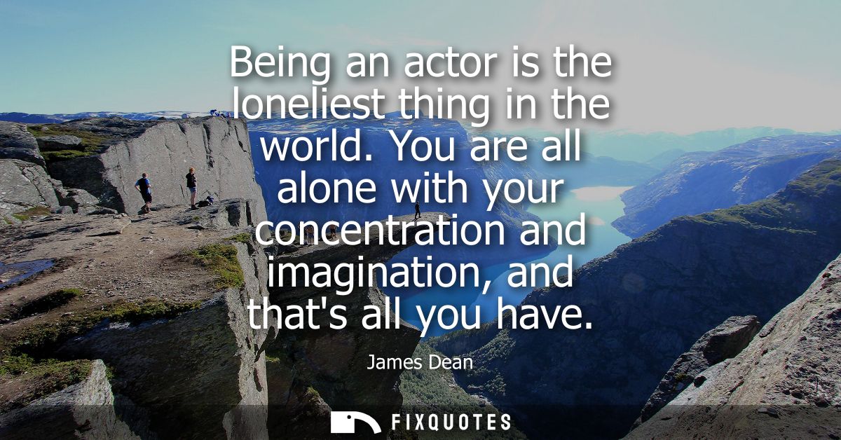 Being an actor is the loneliest thing in the world. You are all alone with your concentration and imagination, and thats