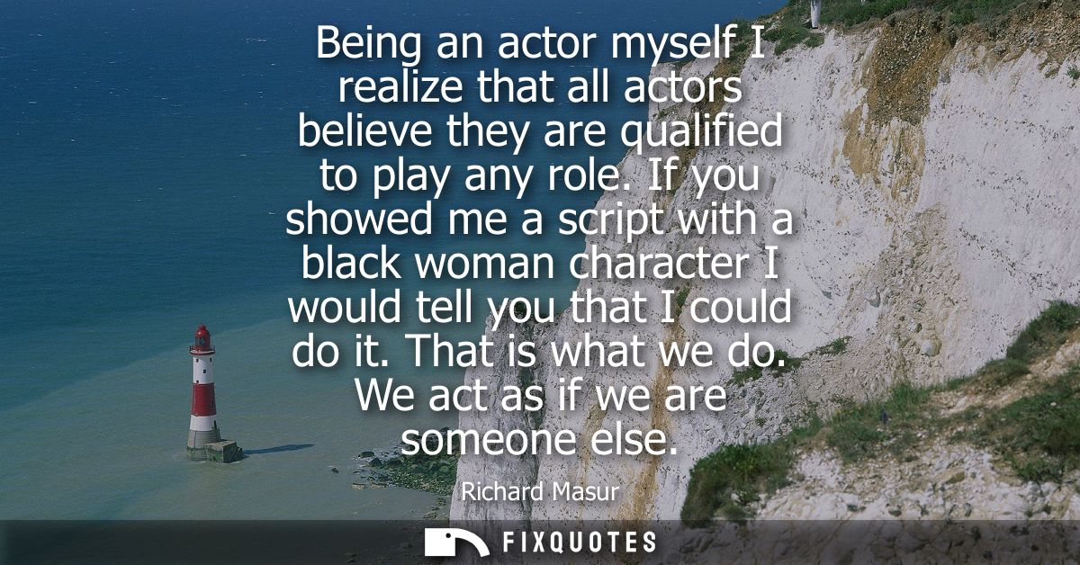 Being an actor myself I realize that all actors believe they are qualified to play any role. If you showed me a script w
