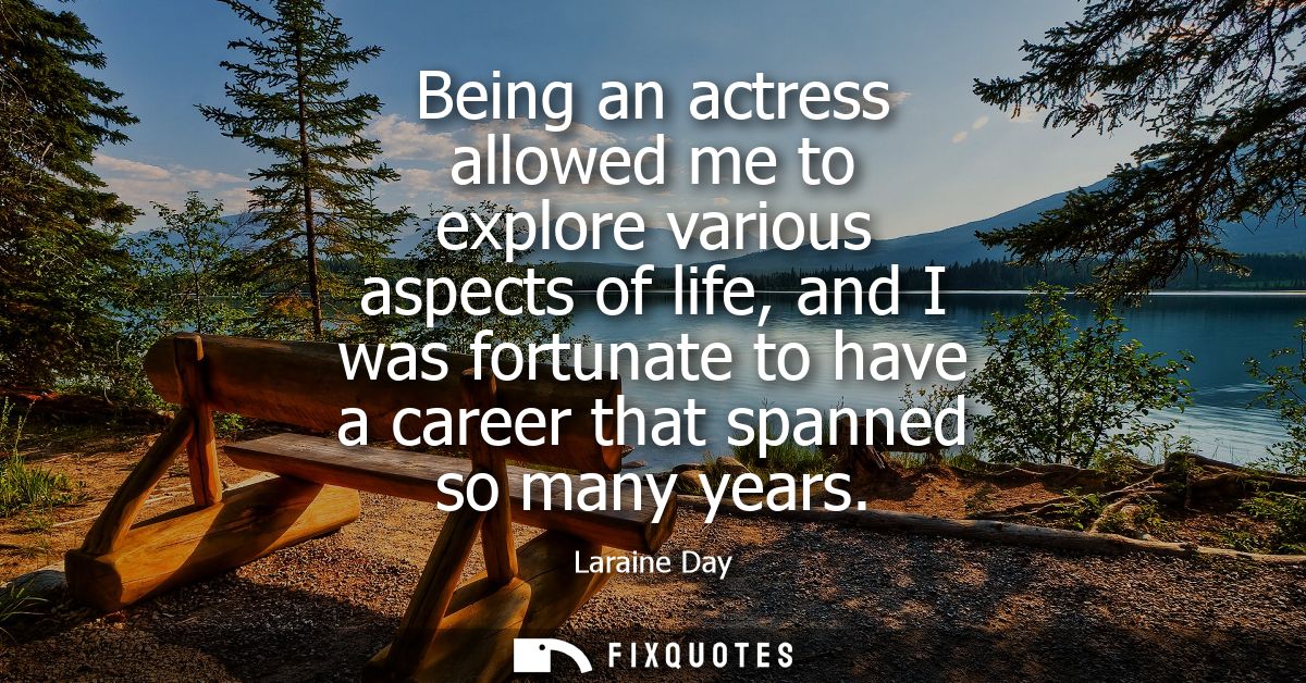 Being an actress allowed me to explore various aspects of life, and I was fortunate to have a career that spanned so man
