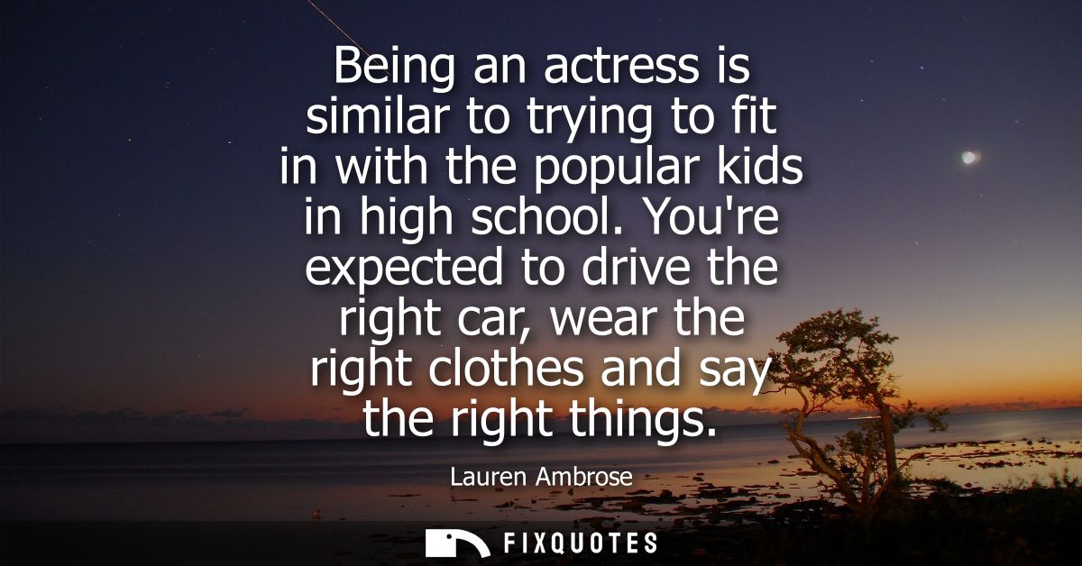 Being an actress is similar to trying to fit in with the popular kids in high school. Youre expected to drive the right 