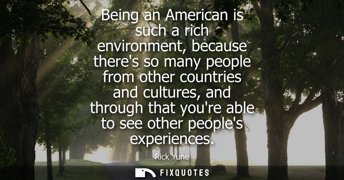 Being an American is such a rich environment, because theres so many people from other countries and cultures, and throu
