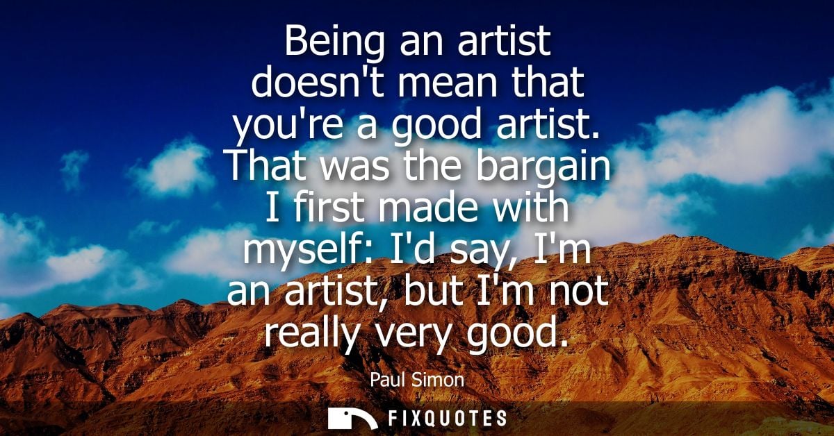 Being an artist doesnt mean that youre a good artist. That was the bargain I first made with myself: Id say, Im an artis