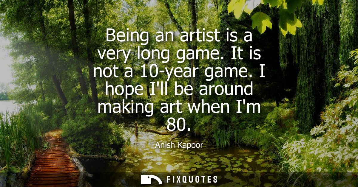Being an artist is a very long game. It is not a 10-year game. I hope Ill be around making art when Im 80