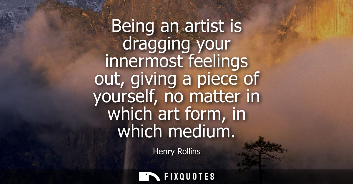 Being an artist is dragging your innermost feelings out, giving a piece of yourself, no matter in which art form, in whi