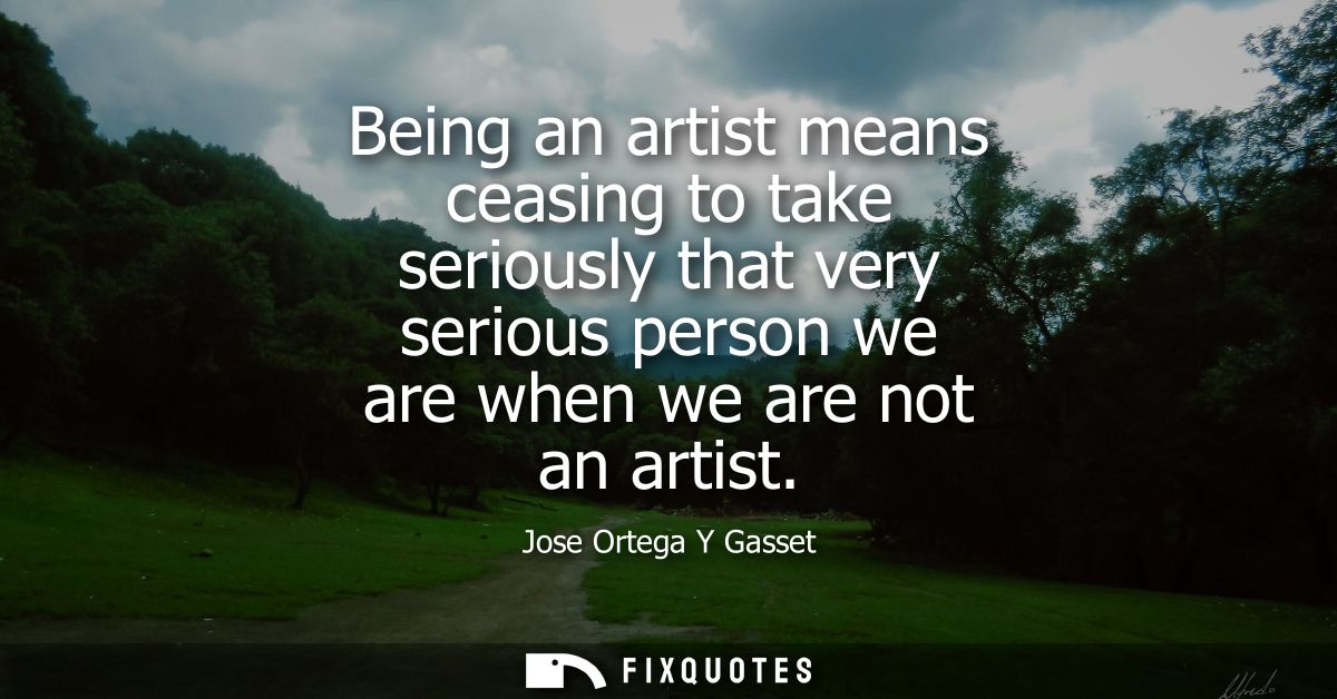 Being an artist means ceasing to take seriously that very serious person we are when we are not an artist