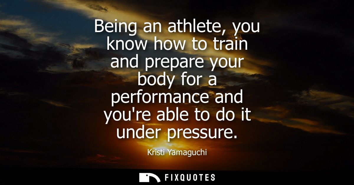 Being an athlete, you know how to train and prepare your body for a performance and youre able to do it under pressure