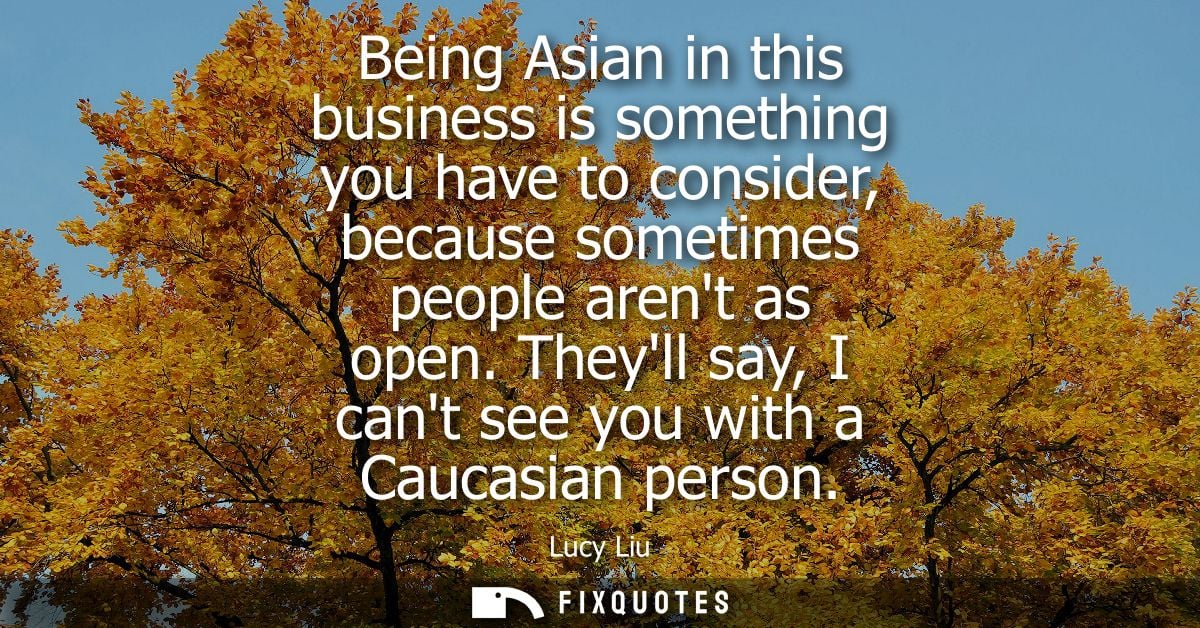 Being Asian in this business is something you have to consider, because sometimes people arent as open. Theyll say, I ca