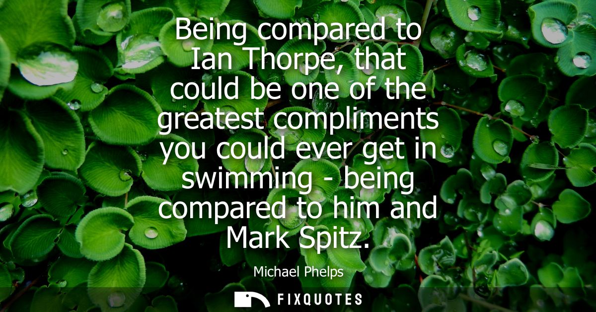 Being compared to Ian Thorpe, that could be one of the greatest compliments you could ever get in swimming - being compa