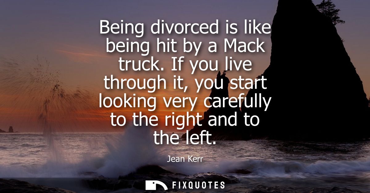 Being divorced is like being hit by a Mack truck. If you live through it, you start looking very carefully to the right 