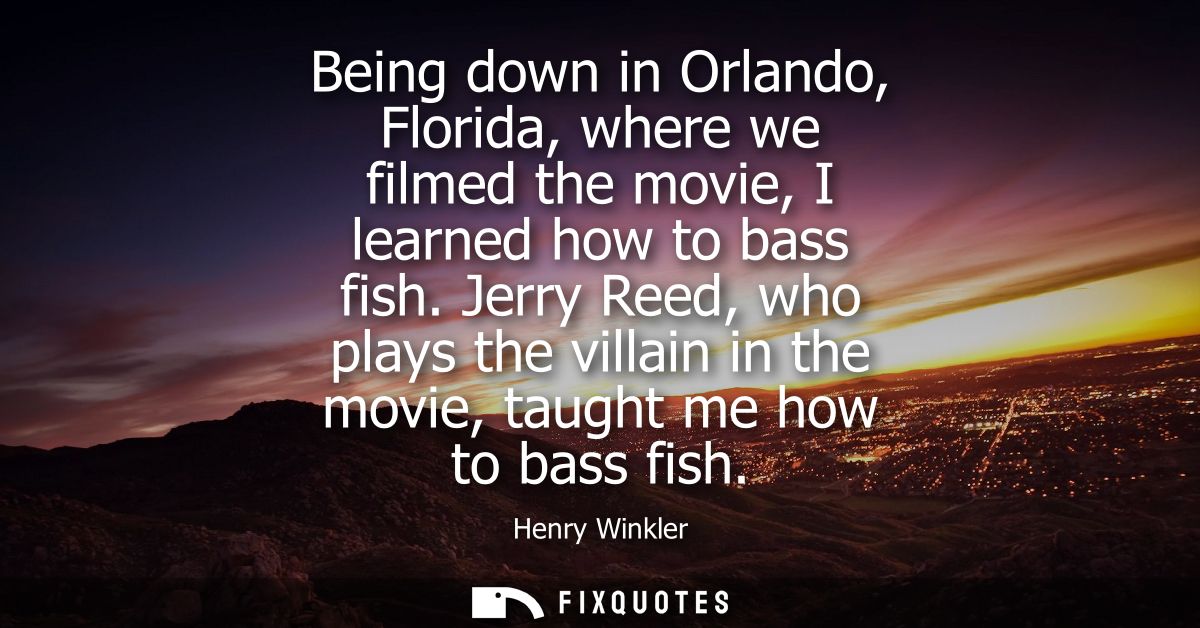Being down in Orlando, Florida, where we filmed the movie, I learned how to bass fish. Jerry Reed, who plays the villain