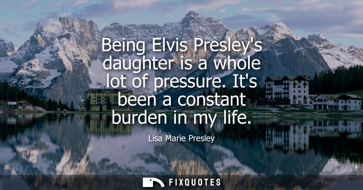 Being Elvis Presleys daughter is a whole lot of pressure. Its been a constant burden in my life