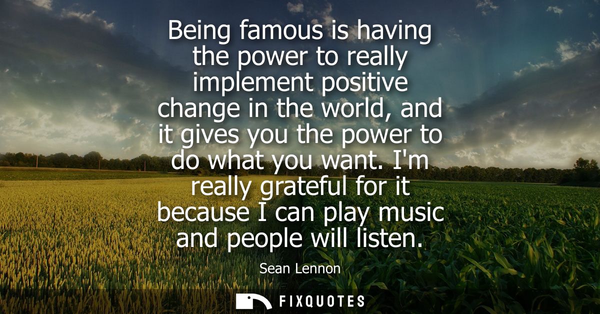 Being famous is having the power to really implement positive change in the world, and it gives you the power to do what